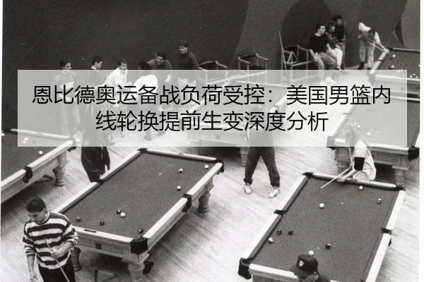 恩比德奥运备战负荷受控：美国男篮内线轮换提前生变深度分析