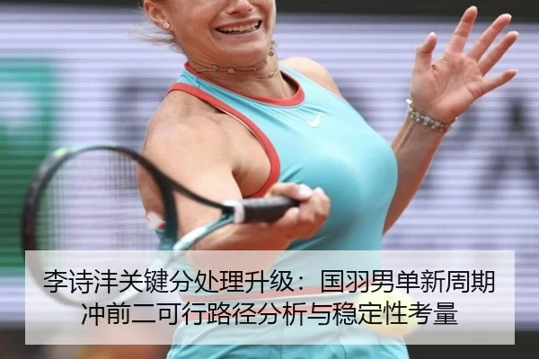 李诗沣关键分处理升级：国羽男单新周期冲前二可行路径分析与稳定性考量